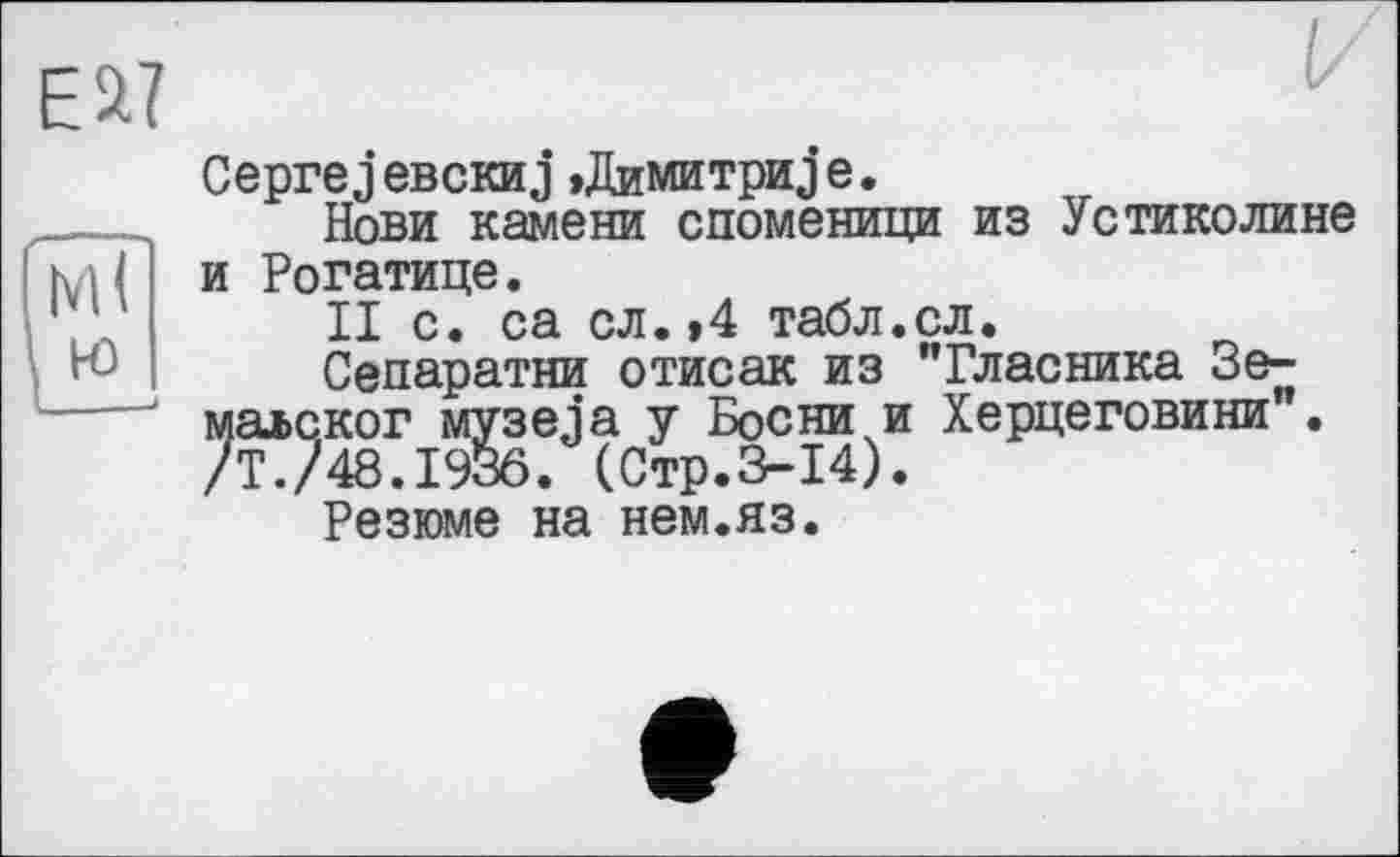 ﻿Eä?
Ceprej ЄВСКИj »Димитри j e.
Нови камени споменици из Устиколине и Рогатице.
II с. са сл.»4 табл.сл.
Сепаратни отисак из "Гласника Зе-малског музеja у Босни и Херцеговини . /Т./48.1936. (Стр.3-14).
Резюме на нем.яз.